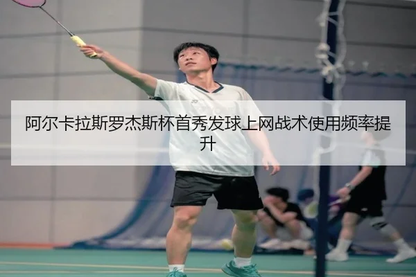 阿尔卡拉斯罗杰斯杯首秀发球上网战术使用频率提升
